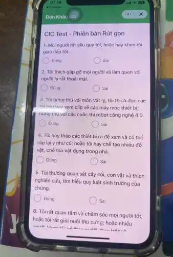 CIC Test - Phiên bản Rút gọn
1. Mọi người rất yêu quý tôi, hoặc hay khen tôi
giao tiếp tốt.
Đúng
Sai
2. Tôi thích gặp gỡ mọi người và làm quen với
người lạ rất thoải mái.
Đúng
Sai
3. Tôi hứng thú với môn Vật lý;tôi thích đọc các
tài liên hav xem clip về các máy móc thiết bị;
hứng thu với các cuộc thi robot công nghệ 4.0.
Đúng
Sai
4. Tôi hay tháo các thiết bi ra đề xem và có thề
ráp lại y như cũ; hoặc tôi hay chế tạo nhiều đồ
vật, chể tạo vật dụng trong nhà.
Đúng
Sai
5. Tôi thường quan sát cây cối, con vật và thích
nghiên cứu, tìm hiểu quy luật sinh trưởng của
chúng.
Đúng
Sai
6. Tôi rất quan tâm và chǎm sóc moi người tốt;
hoặc tôi rất giỏi nuôi thú cưng; hoặc nhiều
maidilihon