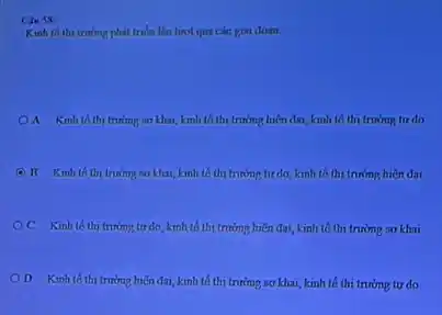 Cin Sx
Kinh th thi truning phát triển lần lượt qua các gai doan
A Kinh th trường so khu, kinh tố thị trường hiện đai, kinh th thi trường tự do
E B Kinh thith trường sơ khai, kinh tố thi trường tư do, kinh tế thi trưởng hiện đai
OC Kinh toth trưởng tư do, kinh tố thị trường hiện đại, kinh tế thị trường so khai
D Kinh th trường hiện đại, kinh tố thị trường sơ khai, kinh tế thị trường tự do