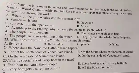 city of Nanaimo is home to the oldest and most famous bathtub boat race in the world. Today,
Nanaimo World Championship Bathtub Race is a serious sport that attracts many racers and
visitors from around the world.
21. Where do the grey whales start their annual trip?
A . Vancouver Island
C here in the open ocean
B. the Arctic
D. Mexico
22 . According to the reading,why is it easy for people to see the whales?
A. The people use binoculars.
B. The whales swim close to land.
C. The people are also swimming in the water.
D. They fly over the whales in helicopters.
23. What does the word "they "in the first paragraph means?
A. festivals
B. the whales
C. people
D. boats
24.Where does the Nanaimo Bathtub Race happen?
A. Far off the north coast of Vancouver Island.
B. On the South Shore of Vancouver Island.
C. On the west side of Vancouver Island.
D. On the east side of Vancouver Island.
25.What is special about every boat in the race?
A. Each boat can carry three people.
B. Every boat is made from a bathtub.
C. Every boat gets a safety inspection.
D. All the boats have sails.