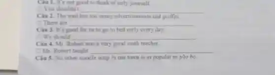 Ciu 1. It's not good to think of only yourself.
1 You shouldn't __
Câu 2. The wall has too many advertisement and graffiti.
(1) There are __
Câu 3. It's good for us to go to bed early every day.
We should __
Câu 4. Mr Robert was a very good math teacher.
D Mr. Robert taught __
Câu 5. No other noodle soup in our town is as popular as pho bo.