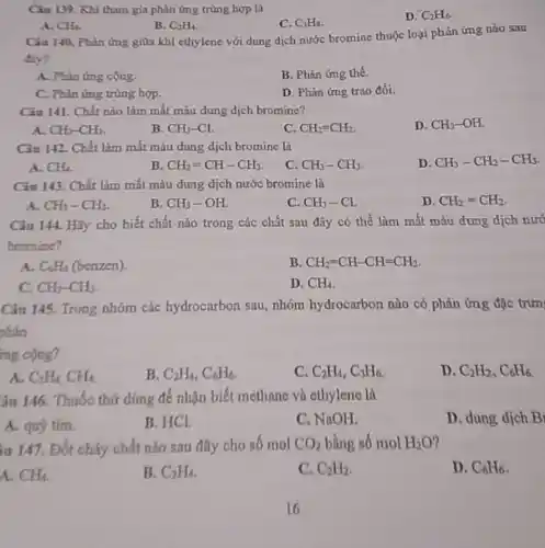 Ciu 139. Khi tham gia phản ứng trùng hợp là
D. C_(2)H_(6)
A. CH_(4).
B. C_(2)H_(4)
C. C_(3)H_(8)
Câu 140. Phàn ứng giữa khí ethylene với dung dịch nước bromine thuộc loại phản ứng nào sau
A. Phàn ứng cộng.
B. Phản ứng thế.
C. Phin ứng trùng hợp.
D. Phản ứng trao đổi.
Câu 141. Chất nào làm mất màu dung dịch bromine?
D. CH_(3)-OH
A. CH_(3)-CH_(3)
B. CH_(3)-Cl.
C. CH_(2)=CH_(2)
Câu 142. Chất làm mất màu dung dịch bromine là
D. CH_(3)-CH_(2)-CH_(3)
A. CH_(4).
B. CH_(2)=CH-CH_(3)
C. CH_(3)-CH_(3)
Câu 143. Chất làm mất màu dung dịch nước bromine là
A. CH_(3)-CH_(3)
B. CH_(3)-OH.
C. CH_(3)-Cl.
D. CH_(2)=CH_(2)
Câu 144. Hãy cho biết chất nào trong các chất sau đây có thể làm mất màu dung dịch nướ
bromine?
A. C_(6)H_(6) (benzen).
B. CH_(2)=CH-CH=CH_(2)
C. CH_(3)-CH_(3)
D. CH_(4)
Câu 145. Trong nhóm các hydrocarbon sau, nhóm hydrocarbon nào có phản ứng đặc trưn
phản
mg cộng?
A. C_(2)H_(4)CH_(4)
B. C_(2)H_(4),C_(6)H_(6).
C. C_(2)H_(4),C_(3)H_(6)
D. C_(2)H_(2),C_(6)H_(6)
âu 146. Thuốc thứ dùng để nhận biết methane và ethylene là
A. quỳ tím.
B. HCI
C. NaOH.
D. dung dịch B
iu 147. Đốt cháy chất nào sau đây cho số mol CO_(2) bằng số mol H_(2)O
A. CH_(4)
B. C_(2)H_(4)
C. C_(2)H_(2)
D. C_(6)H_(6)