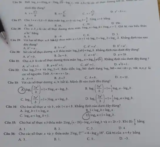 Ciu 26. Biet
log_(2)x=6log_(4)a-3log_(2)sqrt [3](b)-log_(3)e
với a,b,c là các of there durong bat kì Mệnh đề là:
dưới đây đúng?
A. x=(a^2c)/(b)
B. x=(a^2)/(bc)
C. x=(a^3c)/(b^3)
D. a^3-b+c
Câu 27. Cho 1neq agt 0,bgt 0 thỏa màn log_(3)a=b và log_(,)b=(3)/(b) Tóng a+b bằng
D. 256
C. 70
A. 264
B. 18
Câu 28: Cho a,b,c là các số thực dương thóa màn
5log_(3)a+log_(3)b+3log_(3)c=2 Giá trị của biếu thức
a^3bc^3 bằng
C. 6
D. 3
A. 9.
B. -9
Câu 29: Với hai số thực a,b bã kỳ thỏa mǎn
agt 1,bgt 1 và log_(b)2=log_(a)2+log_(a^2)2 Khẳng định nào sau
đây đúng?
A. b^3=a
B. b=a^3
C. b^2=a^3
D. b^3=a^2
Câu 30: Xét các số thực dương a b thỏa mãn log_(8)(ab)=log_(4)b . Khẳng định nào dưới đây đúng?
A. a^2=b
B. 2a=b
C. a=b^2
D. a=2b
Câu 31: Cho a .b là các số thực dương thỏa mãn log_(27)a=log_(3)(asqrt [3](b)) . Khẳng định nào dưới đây đúng ?
A. a^2+b=1
B. a+b^2=1
C. ab^2=1
D. a^2b=1
Câu 32: Cho log_(5)2=a và log_(5)3=b Biểu diễn log_(5)360 dưới dạng log_(5)360=ma+nb+p , với m,n,p là
các số nguyên. Tính A=m+n+2p
B. A=7
C. A=8
D. A=10
A. A=9
Câu 33: Với các số thực dương a , b bất kì. Mệnh đề nào dưới đây đúng?
log_(2)((2a^3)/(b))=1+3log_(2)a-log_(2)b
B. log_(2)((2a^3)/(b))=1+(1)/(3)log_(2)a-log_(2)b
C. log_(2)((2a^3)/(b))=1+3log_(2)a+log_(2)b
D. log_(2)((2a^3)/(b))=1+(1)/(3)log_(2)a+log_(2)b
Câu 34: Cho hai số thực a và b, với 1lt alt b . Khẳng định nào dưới đây đúng?
A. log_(a)blt 1lt log_(b)a
B 1lt log_(a)blt log_(b)a
C. log_(b)alt log_(a)blt 1
D. log_(b)alt 1lt log_(a)b
Câu 35: Cho hai số thực a,b thỏa mãn 2log_(3)(a-2b)=log_(3)a+log_(3)bvgrave (a)agt 2bgt 0 . Khi đó (a)/(b) bằng
A. 1.
B. 2.
C. 3.
D. 4.
Câu 36: Cho các số thực x và y thỏa mãn 2log_(2)2^x-1=4-log_(sqrt (2))16^y . Giá trị của x+4y bằng
A. 3.
B. 1.
C. 0.
D. -3