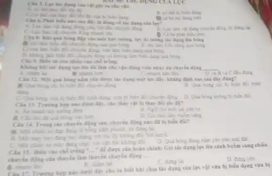 Ciu 3. Lực tác dụng vào vật gây ra cho vật:
A. có thể thay đổi tốc độ
B. có the bi biên dạng
C/có thể vừa thay đối tốc độ vừa bị biển dạng
B cá ba tác dụng trên
Câu 6. Phát biếu nào sau đây là đúng về tác dụng của lực?
A. Lực làm vật đang đứng yên, bắt đầu chuyển động
B. Lực làm vật đang chuyển động, bị dừng lại
C. Lực làm vật chuyển động nhanh lên
D. Cả ba phát biêu trên
Câu 8: Khiquá bóng đập vào một bức tưởng, lực do tường tác dụng lên bóng
B. chi làm biến đổi chuyển động của quả bóng
C/vừa làm biển đổi chuyển động, vừa làm biển dạng quả bóng
B. chi làm biến dạng quả bóng
D. không làm biển đôi chuyển động và không làm biển dạng quả bóng
Câu 9. Điền từ còn thiếu vào chỗ trống:
Không khi tác dụng lực lên dù làm cho vận động viên nhảy dủ chuyển động __
A. chǎm lại
the nhanh hơn
C.nhanh dần đều
D. cả B và C đều đúng
Câu 12. Một quả bóng nằm yên được tác dụng một lực đẩy, khẳng định nào sau đây đúng?
K Quả bóng chi bị biển đôi chuyển động
dạng
B. Quả bóng chi bị biến đổi hình
C. Quả bóng vừa bị biển đổi hình dạng.vừa bị biển đổi chuyên động D. Quá bóng không bị biển đôi
Câu 13. Trường hợp nào dưới đây, cho thấy vật bị thay đồi tốc độ?
A. An manh tay xuống đệm
B. Ngôi lên một cái yên xe
C. Câu thủ đá quả bóng vào lưới
D. Gió thói làm buồm càng
Câu 14. Trong các chuyển động sau, chuyế n động nào đã bị biến đồi?
đ. Một chiếc xe đạp đang đi bóng hàm phanh, xe dừng lai.
B. Một máy bay đang bay tháng với tốc độ không đổi
500km/h
C. Một chiếc xe máy đang chạy với vǎn tốc không đôi.
D. Quá bóng đang nǎm yên trên mặt đất.
Câu 15. Điền vào chỗ trống " __
* để được câu hoàn chỉnh: Gió tác dụng lực lên cánh buồm cùng chiêu
chuyển động của thuyền làm thuyền chuyển động
__
D. đứng yên
B. châm lại
C. dừng lại
A. nhanh lên
Câu 17. Trường hợp nào dưới đây cho ta biết khi chịu tác dụng của lực vật vừa bị biến dạng vừa bị