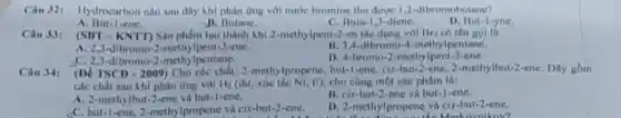 Ciu 321 Hydrocarbon nào sau day khi phàn ứng với nước bromine thu được 1,2-dibromobutane?
A. But-lene.
11. Butane.
C. Buta-1, J-diene.
D. But-1-yne.
(SIIT-KNTT) Sản phẩm too thành khi 2-methylpent-2-en tác dụng với Br có tên gol la
A. 2,3-dibromo-2-methy Ipent-2-ene.
11. 3.4-dibromo Ipentane.
,C. 2,3-dibromo-2-methy Ipentane.
D. 4-bromo-2-methy Ipent-2-ene.
(DV TSCD - 2009) Cho các chất: 2-methylpropene but-1-ene, cis-but-2-ene 2-methylbut-2-ene. Dity gồm
các chất sau khi phàn ứng với H_(2) (dư, xúc tác NI, t"}, cho càng một sản phẩm là:
A. 2-methylbut-2-ene và but-1-ene.
B. cix-but-2-ene và but-1-ene.
C. but-1-ene 2-methylpropene và cis-but 2-ene.
D. 2-methylpropene vi cix-but-2-ene.