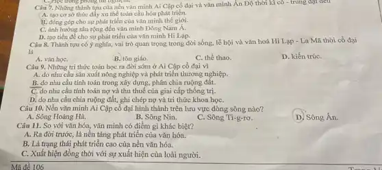 C.jHọc trong phong thì nghiệm.
Câu 7. Những thành tựu của nền vǎn minh Ai Cập cổ đại và vǎn minh Ân Độ thời kì cô - trung đại đều
A. tạo cơ sở thúc đẩy xu thế toàn cầu hóa phát triển.
B. đóng góp cho sự phát triển của vǎn minh thế giới.
C. ảnh hưởng sâu rộng đến vǎn minh Đông Nam Á.
D. tạo tiền đề cho sự phát triển của vǎn minh Hi Lạp.
Câu 8. Thành tựu có ý nghĩa, vai trò quan trọng trong đời sống, lễ hội và vǎn hoá Hi Lạp - La Mã thời cổ đại
là
C. thể thao.
D. kiến trúC.
A. vǎn họC.
B. tôn giáo.
Câu 9. Những tri thức toán học ra đời sớm ở Ai Cập cổ đại vì
A. do nhu cầu sản xuất nông nghiệp và phát triển thương nghiệp.
B. do nhu cầu tính toán trong xây dựng, phân chia ruộng đất.
C. do nhu cầu tính toán nợ và thu thuế của giai cấp thống trị.
D. do nhu cầu chia ruộng đất, ghi chép nợ và tri thức khoa họC.
Câu 10. Nền vǎn minh Ai Cập cổ đại hình thành trên lưu vực dòng sông nào?
D. Sông Án.
A. Sông Hoàng Hà.
B. Sông Nin.
C. Sông Ti-g-rơ.
Câu 11. So với vǎn hóa, vǎn minh có điểm gì khác biệt?
A. Ra đời trướC., là nền tảng phát triên của vǎn hóa.
B. Là trạng thái phát triển cao của nền vǎn hóa.
C. Xuất hiện đồng thời với sự xuất hiện của loài người.
Mã đề 106