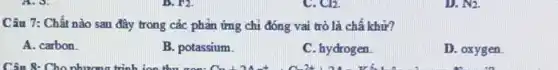 Cl2.
Câu 7: Chất nào sau đây trong các phản ứng chi đóng vai trò là chấ khử?
A. carbon
B. potassium.
C. hydrogen
D. oxygen.
D. N_(2).