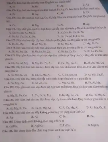 Clau 173. Kim loại nào sau đây hoạt động bóa học mạnh nhất?
D. Au
B. Su.
C. Ag
A. Fe
Chu 174. Kim loal nào trong số các kim loại AI, Fe,Az. Cu hoạt động hóa học mạnh nhất?
A. Fo.
B. Ag
C. Al
D. Cu.
Clu 178 Cho dily các kim loại: Ag,Cu, Al, Mg. Kim loại trong dãy hoạt động hóa học yếu nhất
like
A. Ca
C. Al.
D. Ag
gồm các kim loại được sắp xếp theo chiều tǎng dần về hoạt động hóa học là
A. Ca, Fe; Zn;Al; Na; K.
B. Al; Na; Fe;Cu; K; Zn.
Zn; K, Na.
D. Fe; Cu, Al;K; Na; Zn.
Câu 17. Dly kim loại sắp xếp theo chiều hoạt động hóa học tǎng dần từ trái sang phải là
A. Fe, AL, Mg.
B. Al, Mg, Fe.
C. Fe, Mg, Al.
D. Mg, Al, Fe.
Câu 178. Dily kim loại sắp xếp theo chiều hoạt động hóa học tǎng dần từ trái sang phải là
A. M, Ni, Sa,Zn. B.Pb, Sn Ni,Zn.
C. Ni, Sn, Zn Pb.
D. Ni, Zn, Pb Sn.
Ciu 179. Diy gồm kim loại được sắp xếp theo chiều hoạt động hóa học tǎng dần từ trái sang
phải là
A. Ca, Zn, Al,Mg. B. Mg. Cu.Zn,Al
C. Cu, Mg, Zn , Al.
D. Al, Zn, Mg Cu
Câu 180. Dãy kim loại nào sau đây được sắp xếp theo chiều hoạt động hóa học tǎng dần từ trái
sang phai là
A. Al, Mg, K,Ca.
B. Ca, K, Mg , Al.
C. K, Ca, Mg Al
D. Al, Mg, Ca K
Câu 181. Dily kim loại được sắp xếp theo chiều hoạt động hóa học giảm dần là
A. Na, Mg, Zn.
B. Al, Zn, Na.
C. Mg, Al, Na.
D. Pb, Al, Mg.
Câu 182. Dãy gồm các kim loại được sắp xếp theo chiều hoạt động hóa học tǎng dần từ trái san
phải là
A. Mg, K, Fe Cu
B. Cu, Fe, K.Mg.
C. K, Mg, Fe Cu
D. Cu, Fe, Mg.K
Câu 183. Dily kim loại nào sau đây được sắp xếp theo chiều hoạt động hóa học giảm dần từ t
sang phải là
A. Al, Mg, K.Ca.
B. Ca, K, Mg Al
C. K, Ca, Mg.AL
D. Al, Mg, Ca
Câu 184. Kim loại nào sau đây không phản ứng với dung dịch CuSO_(4)
B. Al
C. Fe.
D. Zn.
A. Ag
Câu 185. Dung dịch muối không phản ứng với Fe là
A. CaSO_(4)
B. AgNO_(3)
C. FeCl_(3)
D. MgCl_(2)
Câu 186. Hai dung dịch đều phản ứng được với kim loại Cu là
18