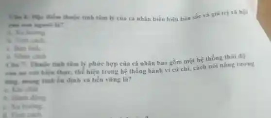 Cle to the điểm thuộc tinh tâm lý của cá nhân biểu hiện bản sắc và giá trị xã hội
của con nguoi là?
b. Tinh cakh
Aan tinh
C. Nhân cách
Câu 3 Thuộc tính tâm lý phứre hợp của cá nhân bao gồm một hệ thống thái độ
của nó với hiện thựC.thể hiện trong hệ thống hành vi cứ chi cách nói nǎng tương
ong, mang tinh ốn định và bền vững là?
A. Hành động
C. Xu hurong.
a. Tinh cach