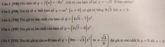 Clu 1. vert NBvert  Cho hàm số y=f(x)=-8x^2 . Giá trị của hàm số tại x=-sqrt (5) là bao nhiêu?
Chu 2. vert NBvert  Tìm hệ số a biết hàm số y=ax^2(aneq 0) có giá trị bằng 9sqrt (3) khi x=3
Câu 3. [TH] Tìm giá trị nhỏ nhất của hàm số y=(4sqrt (5)-7)x^2
Câu 4. [TH] Tìm giá trị lớn nhất của hàm số y=(2sqrt (7)-9)x^2
Câu 5. [VD] Tìm các giá trị của m để hàm số y=(9m-sqrt (3))x^2(mneq (sqrt (3))/(9)) đạt giá trị nhỏ nhất là y=0 khi x=0