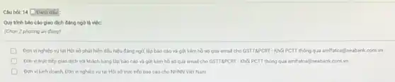 Clu hot: 14 Danh dấu
Quy trinh báo cáo giao dịch đẳng ngờ là việc:
(Chọn 2 phương án đúng)
Don vi nghiép vu tại Hội sở phát hiện dấu hiệu đẳng ngờ, lập bảo cáo và gửi kèm hồ so qua email cho GSTTSPCRT - Khối PCTT thông qua amilfatca@seabank.com.vn
D Don vi true tiếp giao dịch với khách hàng lập báo cáo và gửi kèm hồ so qua email cho GSTTGPCRT - Khối PCTT thông qua amlfatca@seabank.com vn
Don vikinh doanh Đơn vị nghiệp vụ tại Hội sở trực tiếp báo cáo cho NHNN Việt Nam