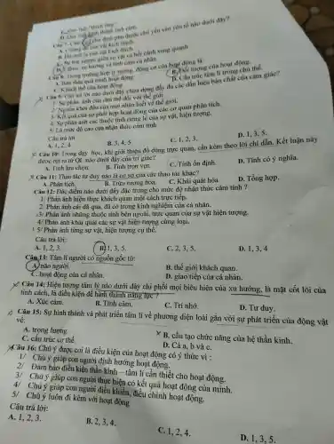 cảm chủ yếu vào yếu
vi lạ cụ giữa s
đây chỉ ra dựng đầy đủ các dất hiệu bản chất của cảm giác?
quá trình hoạt động
A. Khi chế của hoạt động
1/ Sự phàn án của chủ thể
hận biết hế giữ giới.
động của các vật, hiện tượng.
âu coi hợp
D. 1,3,5 .
inguirong a sự và cảm cả nhân.
rong trường hợp lý trong động cơ cù a hoạt động là:
thể. B.động tượng của hoạt động.
5/ Là mức đó cao của nhận thức cảm tính.
C. 1,2,3 .
Câu trả lời:
B. 3,4,5 .
D. Tính có ý nghĩa.
X Câu 10:Trong day hoC.khi giới thiệ u đồ dùng trực quan cần kèm theo lời chỉ dẫn.Kết luận này
dưới đây của tri giác?
Câu 2.4.
C. Tính ổn định.
ược Tính lưa chọn.
B. Tính trọ ven.
X Câu 11: Thao tác tư duy nào ) là cơ sở của các thao tác khác?
D. Tổng hợp.
A. Phân tích.
B. Trừu tượng hóa.
Câu 12: Đǎ c điểm nào dưới đây đặc cho cho mức độ nhận thức cảm tính ?
1/ Phản ánh hiên thực khác cách trực tiếp.
2/ Phản ánh cái đã qua , đã c có trong kinh nghiệm của cá nhân.
3/ Phản ánh những thuộc tính bên ngoài, trụ c quan của sư vật hiện tượng.
4/ Phản ánh nhược thu các sự vật hiên tượng cùng loại.
15/ Phản ánh từng sự vật,hiện tượng cụ thể.
D. 1,3,4
Câu trả lời:
B. 1.3,5
C. 2,3,5 .
Câu 13:Tâm lí ngườ i có nguồr gốc từ:
A)não người.
B. thê : giới khách quan.
D. gi ao tiếp của cá nhân.
C. hoat độn g của cá nhân.
X Câu 14: Hiện tượng tâm lý nào dưới đây chi phối mọi biểu hiện của xu hướng , là mặt cốt lõi của
tính cách. là điều kiện đ ể hình thành nǎng lực ?
B. Tình cảm.
C. Trí nhớ.
D.Tu duy.
A. Xúc cảm.
Câu 15:Su hin thành và phát triển tâm lí về phương diện loài gắn với sự phát triển của động vật
về:
__
A. trọng lượng.
X B. cấu tạo chức nǎng của hệ thần kinh.
C.cấu trúc cơ thể.
D. Cả a,b và C.
XCâu 16:Chú ý được co i là điều kiện của hoat động có ý thức vì :
1/ Chú y giúp con người định hướn g hoạt động.
2/ Đảm bảo điều kiên thần kinh -tâm lí cần thiết cho hoat động.
3/ Chú ý giúp con người thực hiên có kết quả hoạt động của mình.
4 . Chú ý giúp con người điều khiển, điều . chỉnh hoat động.
51 Chú ý luôn đi kèm với hoạt động
Câu trả lời:
A. 1,23.
B. 2,3,4 .
C. 1,24.
D 1,3,5 .