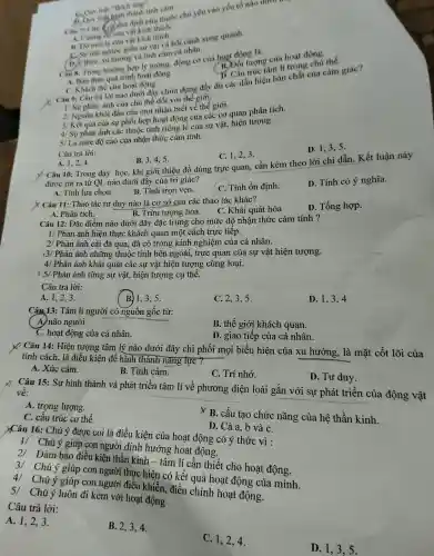 cảm. chủ yếu vào
thich.
B.sự
C.Quy luật như thành
thân quá trình hoạt động
tâm
Khác hàng của hoạt động.
chứa dựng đầy đủ các dấu hiệu bản chất của cảm giác?
âu có phân ánh nào chủ thể
đo.với th về thế giới.
3/ Kết quả của sự
hoạting g của sự vật.hiện tượng.
Câu s. Trong trường hợp lý tường.động cơ cùa hoạt đội tỉ là:
tinh cảm động có
hoạt đội trong của hoạt động.
D. 1,3,5 .
4/ Là mức độ cao của nhậr thứ cảm tính.
C. 1,2,3 .
Câu trả lời:
B. 3,4,5 .
D. Tính có ý nghĩa.
A. 1,2,4
10: Tron dạy học, khi g iới thiệu đồ dùng trực quan, cần kèm theo lời chỉ dẫn. Kết luân này
được rút ra từ OL I nào dưới đây của trị giác?
C. Tính ổn định.
A. Tính lựa chọn.
B. Tính tron vẹn.
X Câu 11:Thao tác tu duy nào là cơ sở của các : thao tác khác?
D. Tổng hợp.
A.Phân tích.
B. Trừu tương hóa.
. C . Khái quát hóa
1/ Phản ánh hiên thự c khách qu lần một cách trực tiếp.
Câu 12: Đǎc điểm nào dưới đây đặc trưng cho mức độ nhận thức cảm tính?
2/ Phản ánh cái đã qua, đã có tron:kinh nghiệm của cá nhân.
13/ Phản ánh chứng thuộ c tính bên ngoài trực quan của sự vật hiện tượng.
4/ Phản ánh khái quát các sự vật hiện tương cùng loại.
15/ Phản ánh từng sự vật, hiện tượng cụ the.
D. 1,34
Câu trả lời:
B 1.3,5
C. 2,3,5 .
A. 1,2,3 .
Câu 13:. Tâm lí người có nguồn gốc từ:
B. thế : giới kì lách quan.
( A) não người.
D. giao tiếp của cá nhân.
C. hoạt động của cá nhân.
X Câu 14: Hiện tượng tâm lý nào dưới đây chi phối mọi biểu hiên của xu hướng,, là mặt cốt lõi của
tính cách . là điều kiên để hìr h thành nǎn;g lực ?
B. Tình cảm.
C. Tri nhớ.
D. Tư duy.
A. Xúc cảm.
Câu 15:Sự hình thành và phát triển tâm lí về phương : diện loài gắn với sự phát triển của động vật
__
về:
A. trọng lượng.
X B. cấu tạo chức nǎng của hê thần kinh.
C. cấu trúc cơ thể.
D. Cả a,b và C.
YCâu 16:Chú ý được coi là điều kiện của hoat động có ý thức vì :
1/ Chú ý giúp con người đinh hướng hoạt động.
2/ Đảm bảo điều kiện thần kinh - tâm lí cần thiết cho hoat động.
3/ Chú ý giúp con người thực hiện có kết quả hoa t động của mình.
4/ Chú ý giúp con người điêu khiển , điều chỉnh hoạt động.
5 . Chú ý luôn đi kèm với hoạt động
Câu trả lời:
A. 1,2,3.
B. 2,34.
C. 1,24.
D. 1.35.