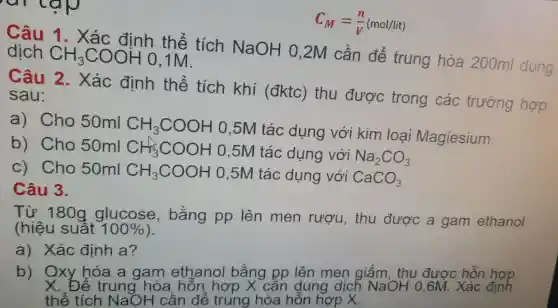 C_(M)=(n)/(V)(mol/lit)
Câu 1. Xác định thể tích NaOH 0 ,2M cần để trung hòa 200ml
Câu 2.. Xác định thể tích khí (đktc)thu được trong các trường hợp sau:
a) Cho 50ml CH_(3)COOH
0,5M tác dụng với kim loại Magiesium.
b) Cho 50ml CH_(3)COOH 0,5M tác dụng với Na_(2)CO_(3)
c) Cho 50ml CH_(3)COOH 0,5M tác dụng với CaCO_(3)
Câu 3.
Từ 180g glucose,bằng pp lên men rượu, thu được a gam ethanol
(hiệu suât 100% 
a) Xác đinh a?
b) Oxy hóa a gam ethanol bằng pp lên men giấm, thu được hỗn đượp
thể tích NaOH c ẩn để trung hòa hỗn hợp X.
X. Để trung hòa , hôn, hợp X cân dung dịcl 7 NaOH 0,6M. Xác định