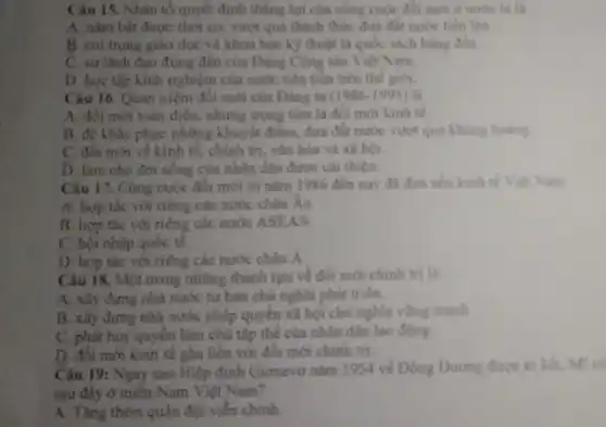 Cân 15. Nhân tố quyết định thẳng lợi của công cuộc đôi mới ở nước ta là
A. nằm bắt được thời cơ, vượt qua thách thức đưa đất nước tiến lên
B. coi trong giáo dục và khoa học kỹ thuật là quốc sách hàng đầu.
C. sự lanh đạo đúng đàn của Đảng Cộng sản Việt Nam.
D. hoc tập kinh nghiệm của nước tiền tiến trên thế giới.
Câu 16. Quan niệm đối mới của Dảng ta (1986-1995) là
A. đối mới toàn diện.nhưng trọng tâm là đối mới kinh tế.
B. để khǎc phục những khuyết điểm, đưa đất nước vượt qua khủng hoảng
C. đối mới về kinh tế, chính trị vǎn hóa và xã hội.
D. làm cho đơi sống của nhân dân được cài thiện.
Câu 17. Công cuộc đối mới từ nǎm 1986 đến nay đã đưa nền kinh tế Việt Nam
A. hợp tác với riêng các nước châu Au.
B. hợp tác với riêng các nước ASEAN.
C. hội nhập quốc tế.
D. hợp tác với tiếng các nước châu A
Câu 18. Một trong những thành tựu về đổi mới chính trị là
A. xây dựng nhà nước tư bản chủ nghĩa phát triển.
B. xây đựng nhà nước pháp quyền xã hội chủ nghĩa vững mạnh
C. phát huy quyền làm chủ tập thể của nhân dân lao động.
D. đôi mới kinh tế gắn liền với đồi mới chính trị.
Câu 19: Ngay sau Hiệp định Giơmevo nǎm 1954 về Đông Dương được ki kết, MI có
sau đây ở miền Nam Việt Nam?
A. Tǎng thêm quân đội viên chinh.