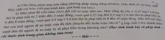 a) Cân bằng phản ứng trên bằng phương pháp thǎng bằng electron. (Xác định số oxi hóa chất
khử, chất oxi hóa;viết quá trình khử,quá trình oxi hóa.)
b) Mức phạt độ cồn nǎm 2025 đối với xe máy như sau: Mức nồng độ cồn leqslant 0,25mg/1 Lít khí
thở bị phạt tiền từ 2 triệu đến 3 triệu đồng; vượt quá 0,25 mg đến
0,4mg/1 Lít khí thỏ bị phạt tiền từ
6 đến 8 triệu đồng; vượt quá
0,4mg/1 Lít khí thở bị phạt tiền từ 8 đến 10 triệu đồng . Nếu 200 mL khí
thờ của một người đi xe máy vừa đủ làm chuyển đổi hoàn toàn
58times 10^-5g hợp chất CrO_(3) thành màu
xanh đen thì người đi xe máy bị sẽ phạt tiền trong khoảng nào? (Học sinh trình bày rõ phép tính -
các bước tính trung gian không làm tròn)
===Hacute (e)t====