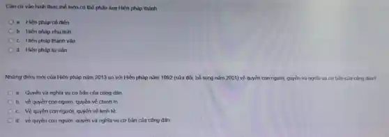 Cǎn cứ vào hình thức thể hiện có thể phân loại Hiến pháp thành
a. Hiến pháp cổ điển
b. Hiến pháp nhu tính
c. Hiến pháp thành vǎn
d. Hiến pháp tư sản
Những điểm mới của Hiến pháp nǎm 2013 so với Hiến pháp nǎm 1992 (sửa đổi bổ sung nǎm 2001)về quyền con người quyền và nghĩa vu cơ bàn của công dân?
a Quyền và nghĩa vụ cơ bản của công dân
b về quyền con người quyền về chính trị
c. Về quyền con người, quyền về kinh tế
d. về quyền con người quyền và nghĩa vụ cơ bản của công dân