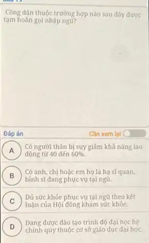 Công dân thuộc trưởng hợp nào sau đây được
tạm hoãn gọi nhập ngũ?
Đáp án	Cần xem lai C
A )
động từ 40 đến 60% 
Có người thân bị suy giảm khả nǎng lao
B
binh sĩ đang phục vụ tại ngũ.
Có anh, chị hoặc em họ là hạ sĩquan,
.
C )
Đủ sức khỏe phục vụ tại ngũ theo kết
luận của Hội đồng khám sức khỏe.
D
Đang được đào tạo trình độ đại học hệ
D
chính quy thuộc cơ sở giáo dục đại học.