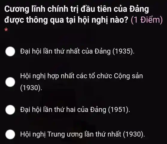 Cương lĩnh chính trị đầu tiên của Đảng
được thông qua tại hội nghị nào? (1 Điểm)
) Đai hội lần thứ nhất của Đảng (1935).
. Hội nghị hợp nhất các tổ chức Cộng sản
(1930).
Đại hội lần thứ hai của Đảng (1951).
) Hội nghị Trung ương lần thứ nhất (1930).