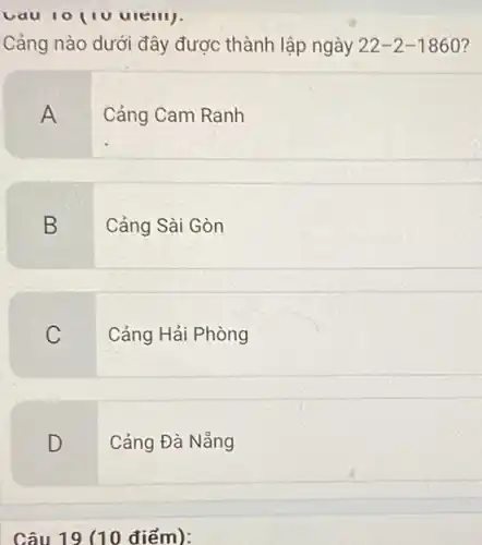 Cảng nào dưới đây được thành lập ngày 22-2-1860 7
A
Cảng Cam Ranh
B
Cảng Sài Gòn
C
Cảng Hải Phòng
D
Cảng Đà Nẵng
Câu 19 (10 điểm):