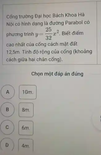 Cổng trường Đai học Bách Khoa Hà
Nội có hình dạng là đường Parabol có
phương trình y=(25)/(32)x^2 . Biết điểm
cao nhất của cổng cách mặt đất
12,5m. Tính độ rộng của cổng (khoảng
cách giữa hai chân cổng).
Chọn một đáp án đúng
A
A
10m.
B
8m.
C
6m.
my
D 4m