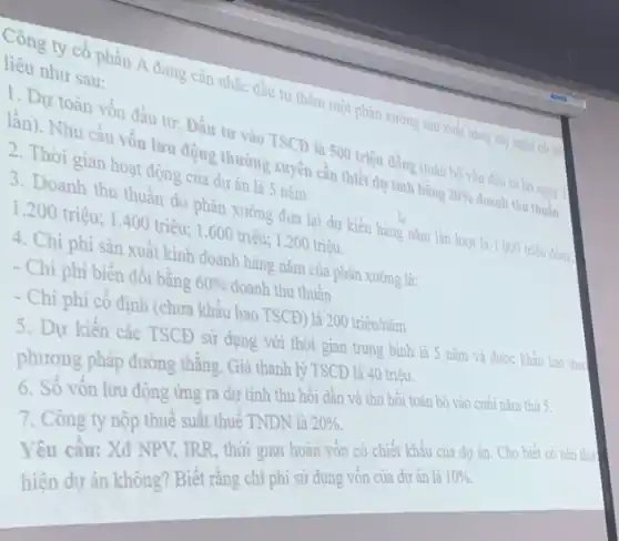 Công ty cổ phần A đang cân nhắc đầu tư thêm một phân xưởng sản xuất hàng mỹ nghệ có tài
liệu như sau:
1. Dự toán vốn đầu tư: Đầu tư vào TSCĐ là 500 triệu đồng (toàn bộ vốn đầu tư bó ngay
lần). Nhu cầu vốn lưu động thường xuyên cần thiết dự tính bằng 20%  doanh thu thuần.
2. Thời gian hoạt động của dự án là 5 nǎm
3. Doanh thu thuân do phân xưởng đưa lại dự kiến hàng nǎm lần lượt
là 1.000 triệu đồng
1.200 triệu;1.400 triệu; 1 .600 triệu;1.200 triệu.
4. Chi phi sản xuất kinh doanh hàng nǎm của phân xưởng là:
- Chi phi biến đổi bằng
60%  doanh thu thuần
- Chi phí cố định (chưa khấu hao TSCĐ là 200 triệu/nǎm
5. Dự kiến các TSCĐ sử dụng với thời gian trung bình là 5 nǎm và được khẩu hao the
phương pháp đường thẳng Giá thanh lý TSCĐ là 40 triệu.
6. Số vốn lưu động ứng ra dự tính thu hồi dần và thu hồi toàn bộ vào cuối nǎm t
7. Công ty nộp thuế suất thuế TNDN là
20% 
Yêu cầu: Xđ NPV TRR, thời gian hoàn vốn có chiết khẩu của dự án. Cho
hiện dự án không Biết rằng chi phí sử dụng vốn của dự án là
10%