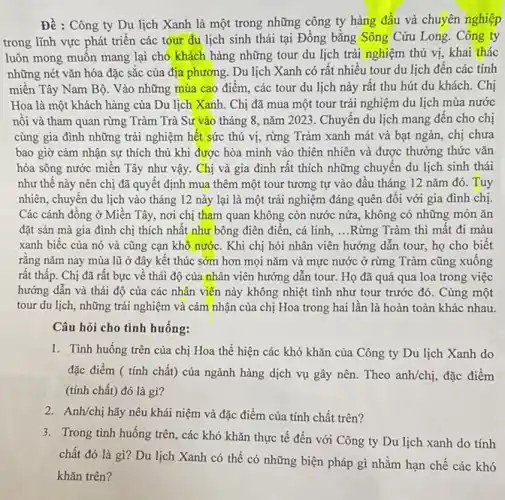 Đề : Công ty Du lịch Xanh là một trong những công ty hàng đầu và chuyên nghiệp
trong lĩnh vực phát triển các tour du lịch sinh thái tại Đồng bǎng Sông Cửu Long. Công ty
luôn mong muôn mang lại cho khách hàng những tour du lịch trải nghiệm thú vị khai thác
những nét vǎn hóa đặc sắc của địa phương. Du lịch Xanh có rất nhiều tour du lịch đến các tỉnh
miền Tây Nam Bộ . Vào những mùa cao điểm, các tour du lịch này rất thu hút du khách. Chị
Hoa là một khách hàng của Du lịch Xanh. Chị đã mua một tour trải nghiệm du lịch mùa nước
nối và tham quan rừng Tràm Trà Sư vào tháng 8, nǎm 2023 . Chuyển du lịch mang đên cho chị
cùng gia đình những trải nghiệm hết sức thú vị, rừng Tràm xanh mát và bạt ngàn, chị chưa
bao giờ cảm nhận sự thích thú khi được hòa mình vào thiên nhiên và được thưởng thức vǎn
hóa sông nước miền Tây như vậy. Chị và gia đình rât thích những chuyến du lịch sinh thái
như thế này nên chị đã quyết định mua thêm một tour tương tự vào đầu tháng 12 nǎm đó.Tuy
nhiên, chuyển du lịch vào tháng 12 này lại là một trải nghiệm đáng quên đôi với gia đình chị.
Các cánh đồng ở Miền Tây, nơi chị tham quan không còn nước nửa, không có những món ǎn
đặt sản mà gia đình chị thích nhất như bông điện điền,cá linh, __ Rừng Tràm thì mất đi màu
xanh biếc của nó và cũng cạn khô nước. Khi chị hỏi nhân viên hướng dẫn tour, họ cho biết
rǎng nǎm nay mùa lũ ở đây kết thúc sớm hơn mọi nǎm và mực nước ở rừng Tràm cũng xuông
rất thấp. Chị đã rất bực về thái độ của nhân viên hướng dẫn tour. Họ đã quá qua loa trong việc
hướng dẫn và thái độ của các nhân viên này không nhiệt tình như tour trước đó. Cùng một
tour du lịch, những trải nghiệm và cảm nhận của chị Hoa trong hai lần là hoàn toàn khác nhau.
Câu hỏi cho tình huống:
1. Tình huống trên của chị Hoa thể hiện các khó khǎn của Công ty Du lịch Xanh do
đặc điểm ( tính chất) của ngành hàng dịch vụ gây nên.Theo anh/chi, đặc điểm
(tính chất) đó là gì?
2. Anh/chị hãy nêu khái niệm và đặc điểm của tính chất trên?
3. Trong tình huống trên các khó khǎn thực tế đến với Công ty Du lịch xanh do tính
chất đó là gì?Du lịch Xanh có thể có những biện pháp gì nhằm hạn chế các khô