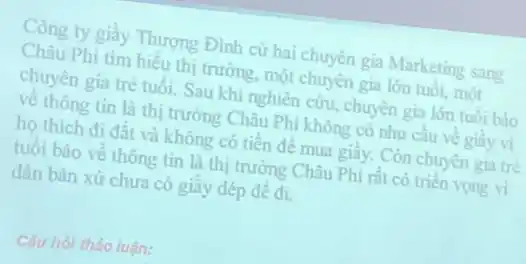 Công ty giây Thượng Đình cử hai chuyên gia Marketing sang
Châu Phi tìm hiểu thị trường, một chuyên gia lớn tuôi, một
chuyên gia trẻ tuổi.Sau khi nghiên cứu chuyên gia lớn tuôi báo
về thông tin là thị trường Châu Phi không có nhu cầu về giây vi
họ thích đi đất và không có tiền đề mua giây. Còn chuyên gia tre
tuổi báo về thông tin là thị trường Châu Phi rất có triên vọng vi
dân bản xứ chưa có giây dép đê đi.
Câu hỏi thào luận: