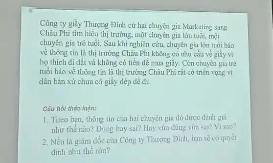 Công ty giầy Thượng Đình cử hai chuyên gia Marketing sang
Châu Phi tìm hiều thi trường, một chuyên gia lớn tuổi, một
chuyên gia trẻ tuổi. Sau khi nghiên cứu, chuyên gia lớn tuổi báo
về thông tin là thị trường Châu Phi không có nhu cầu về giầy vì
ho thích đi đất và không có tiền đề mua giầy . Còn chuyên gia trẻ
tuổi báo về thông tin là thị trường Châu Phi rất có triền vọng vì
dân bản xứ chưa có giầy dép đề đi.
Câu hỏi thảo luân:
1. Theo bạn,thông tin của hai chuyên gia đó được đánh giá
như thế nào? Đúng hay sai? Hay vừa đúng vừa sai? Vì sao?
2. Nếu là giám đốc của Công ty Thượng Đình, bạn sẽ có quyết
định như thế nào?