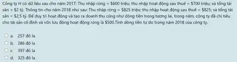 Công ty H có dữ liệu sau cho nǎm 2017: Thu nhunderset (.)(hat (a))pracute (hat (o))ng= 600triunderset (.)(hat (e))u; thu nhập hoạt động sau thuacute (e)= 700triunderset (.)(hat (e))u; và tóng tài
sacute (a)n= 2tacute (y) Thông tin cho nǎm 2018 như sau: Thu nhập racute (o)ng= 825 triệu; thu nhập hoạt động sau thu bar (b)= 825; và tóng tài
sacute (a)n= 2,5tacute (y). Đé duy tri hoat động và tạo ra doanh thu cũng như dòng tiền trong tương lai, trong nǎm, công ty đã chi tiêu
cho tài sản có định và vốn lưu động hoạt động ròng là 500. Tính dòng tiền tự do trong nǎm 2018 của công ty.
a. 257 đôla
b. 286 đôla
c. 397 đôla
d. 325 đôla