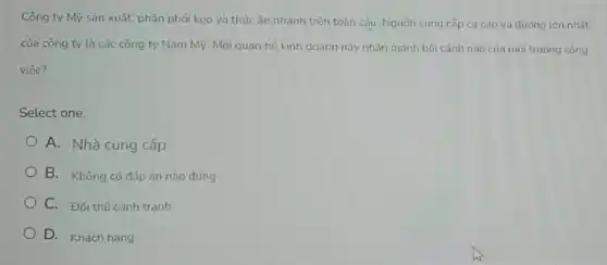 Công ty Mỹ sản xuất, phân phối kẹo và thức ǎn nhanh trên toàn cấu. Nguồn cung cấp ca cao và đường lớn nhất
của công ty là các công ty Nam Mỹ. Mối quan hệ kinh doanh này nhẫn manh bối cảnh nào của môi trường công
việc?
Select one:
A. Nhà cung cấp
B. Không có đáp án nào đúng
C. Đối thú canh tranh
D. Khách hàng