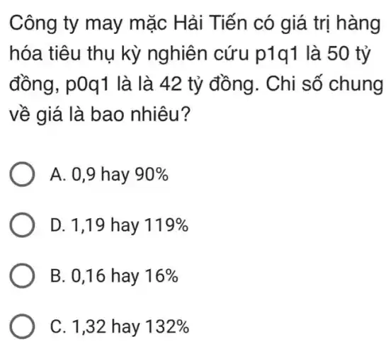 Công ty may mặc Hải Tiến có giá trị hàng
hóa tiêu thụ kỳ nghiên cứu p1q1 là 50 tỷ
đồng, p0q1 là là 42 tỷ đồng . Chi số chung
về giá là bao nhiêu?
A. 0,9 hay 90% 
D. 1,19 hay 119% 
B. 0,16 hay 16% 
C. 1,32 hay 132%