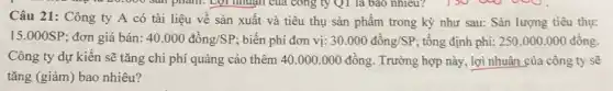 công ty Qi là bao nhiêu?
Câu 21: Công ty A có tài liệu vê sản xuất và tiêu thụ sản phẩm trong kỳ như sau:Sản lượng tiêu thụ:
15.000SP ; đơn giá bán: 40.000dgrave (hat (o))ng/SP ; biến phí đơn vị: 30.000dgrave (hat (o))ng/SP ; tổng định phí: 250.000.000 đồng.
Công ty dự kiến sẽ tǎng chi phí quảng cáo thêm 40 .000.000 đồng. Trường hợp này, lợi nhuận của công ty sẽ
tǎng (giảm) bao nhiêu?