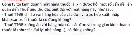 Công ty tôi kinh doanh mặt hàng thuốc lá, xin được hỏi một số vấn đề liên
quan đến Thuế tiêu thụ đặc biệt đối với mặt hàng này như sau:
- Thuế TTĐB chỉ áp với hàng hóa của các đơn vị trực tiếp xuất nhập
khẩu/sản xuất thuốc lá có đúng không?
- Thuế TTĐB không áp với hàng hóa của các đơn vị trung gian kinh doanh
thuốc lá (như các đại lý, nhà hàng...), có đúng không?