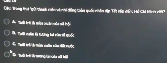 come
Câu: Trong thư"gửi thanh niên và nhì đồng toàn quốc nhân dịp Tết sắp đến?Hô Chí Minh viết?
A. Tuổitrè là mùa xuân của xã hunderset (.)(hat (o))i
B. Tuổixuân là tưởng lai của tổ quốc
C. Tubitrélà mùa xuân của đất nước
D. Tuổi trẻ là tương lai của xã hội