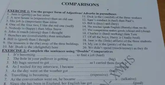 COMPA RISONS
EXERCISE 1: Use the proper form of Adjectives/ Adverbs in parentheses
1. Ann is (pretty) as her sister
11. Dick is the (careful) of the three workers
2. A new house is (expensive) than an old one
12. Sam's conduct is (bad) than Paul's.
3. His job is (important) than mine
13. Bill is (lazy) and (lazy)
4. One of the four ties,I like the red one (well)
14. The teacher speak English (fluently) than we do
5. Nobody is (happy) than Miss Snow
15. The competition makes goods (cheap)and (cheap)
6. John is much (strong) than I thought
16. Charles is (hard-working) than Tom
7. Benches are (comfortable) than armchairs
8. Bill is (good)than I thought
17. Of all the boys, Harry is badly-bred)
9. The museum is the (far) away of the three buildings
18. Jane is the (little) athletic of the three students
19. My cat is the (pretty) of the two
10. Mr. Bush is the (delightful) here
20. We didn't spend (much/money) as they do
EXERCISE 2:Complete the sentences using "Double''Comparatives
1. It's becoming. __ ........to find a job (hard)
2. The hole in your pullover is getting ................ __ (big)
3. My bags seemed to get ...... __ as I carried them (heavy)
4. As I waited for my interview, I became __ (nervous)
5. As the day went on the weather got __ (bad)
6. Travelling is becoming ........... __ (expensive)
7.As the conversation went on, he became .... __ (talkative)
8.Since she has been in England , her English has got .... __ (good)