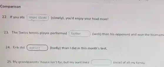 Comparison
22. If you ate more slowl (slowly), you'd enjoy your food more!
23. The Swiss tennis player performed better (well) than his opponent and won the tourname
Erik did worseI ) (badly) than I did in this month's test.
25. My grandparents house isn't far but my aunt lives square  (near) of all my family.