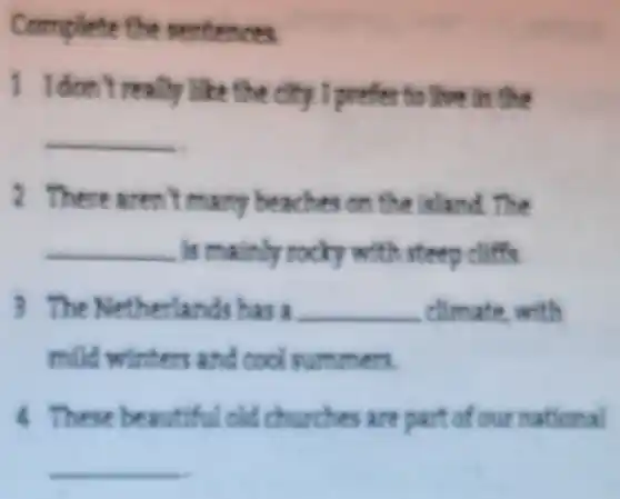 Complete the mentences
1 I don't really like the dity I prefer to live in the
__
2 There aren't man beaches on the island. The
__ is mainly rocky with steep cliffs
3 The Netherland has a __ climate with
mild winters and cool summers.
4 These beautiful old churches are part of our national
__