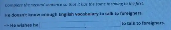 Complete the second sentence so that it has the same meaning to the first.
He doesn't know enough English vocabulary to talk to foreigners.
-> He wishes he square  to talk to foreigners.