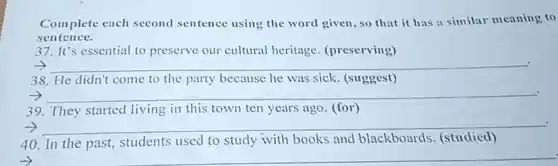 Complete each second sentence using the word given, so that it has a similar meaning to
sentence.
37. It's essential to preserve our cultural heritage (preserving)
__
38. He didn't come to the party because he was sick. (suggest)
__
39. They started living in this town ten years ago (for)
__
40. In the past,students used to study with books and blackboards (studied)
__