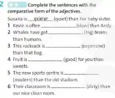 Complete the sentences with the
comparative form of the adjectives.
Susana is __ (quiet) than her baby sister.
1 Kevin is often __ (slow) than Andy.
2 Whales have got __ (big) brains
than humans.
3 This rucksack is __ (expensive)
than that bag
Fruit is __ (good) for you than
sweets.
5 The new sports centre is __
(modern) than the old stadium
6 Their classroom is __ (dirty) than
our nice clean room