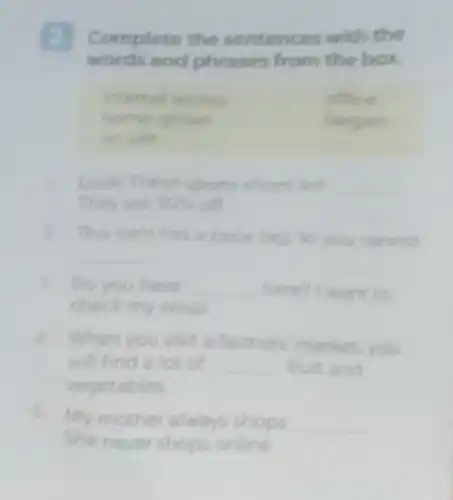 Complete the sentences with the
words and phrases from the box.
Intemet access	offine
home-grown	bargain
on sale
Look! These sports shoes are __
They are 30%  off
2. This item has a price tag, so you cannot
__
3. Do you have __ here? I want to
check my email
4. When you visit a farmers market. you
will find a lot of __ fruit and
vegetables
5. My mother always shops __
She never shops online