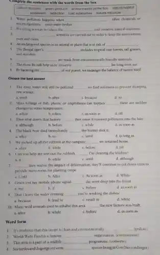 Complete the sentences with the words from the box
carbon footprint green products environmental protection natural hobitat
ecosystem extinction toxic substances natural resources
1. Water pollution happens when __ - often chemicals or
microorganisms - enter water bodies.
2. Recycling is a way to reduce the __ and conserve natural resources
3. __ activities are carried out in order to keep the environment
pure and clean.
4. An endangered species is an animal or plant that is at risk of __
5. The Bengal tiger's __ includes tropical rain forests tall grasses,
and marshes.
6. __ are made from environmentally friendly materials.
7. The three Rs will help us to conserve __ for long-term use
8. By harming the __ of our planet, we endanger the balance of nature itself.
Choose the best answer
1. The river water will still be polluted __ we find solutions to prevent dumping
raw sewage.
a. until
b. after
c. because
d. so
2. Mass killings of fish plants, or amphibians can happen __ there are sudden
changes in water temperature.
a. while
b. when
c. as soon as
d. till
3. They shut down that factory __ they knew it released pollutants into the lake.
a. although
b. before
c. while
d. as soon as
4. The black bear died immediately __ the hunter shot it.
a. after
b. so
c. until
d. as long as
5. We picked up all the rubbish at the campsite __ we returned home.
a. after
b. while
c. before
d. till
6. Can you help me sort out the rubbish __ I'm cleaning the kitchen?
a. if
b. while
c. until
d. although
7. __ they realise the impact of deforesation, they'll continue to cut down trees to
provide more room for planting crops
a. Until
b. After
c. As soon as
d. While
8. Grace lost her mobile phone signal __ she went deep into the forest.
a. but
b. if
c. before
d. as soon as
9. Don't leave the water running __ you're washing the dishes!
a. because
b. lead to
c. result in
d. while
10. Many wild animals used to inhabit this area __ the new factory was built.
b. while
c. before
d. as soon as
Word form
1. It's evidence that this ocean is clean and environmentally __ (pollute)
2. World Wide Fund is a famous __ organisation. (environment)
3. This area is a part of a wildlife __ programme. (conserve)
4. Seaturtles and dugongs are some __ species living in Con Dao.(endanger)