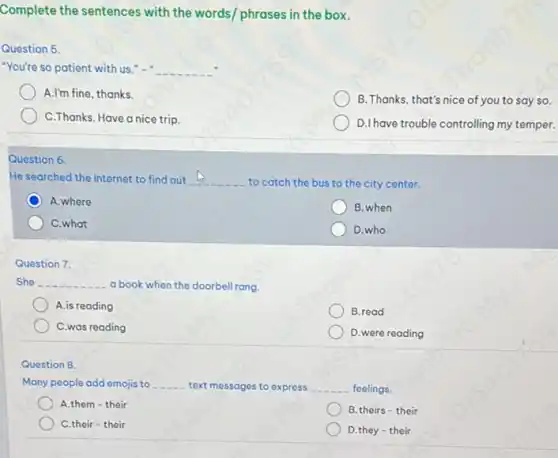 Complete the sentences with the words/ phrases in the box.
Question 5.
"You're so patient with us."-" __
A.I'm fine, thanks.
B. Thanks, that's nice of you to say so.
C.Thanks. Have a nice trip.
D.I have trouble controlling my temper.
Question 6
He searched the Internet to find out __
to catch the bus to the city center.
A.where
B. when
C.what
D.who
She __ a book when the doorbell rang.
A.is reading
B.read
C.was reading
D. were reading
Question 8.
Many people add emojis to __ text messages to express __ feelings.
A.them - their
B.theirs - their
C.their - their
D.they - their