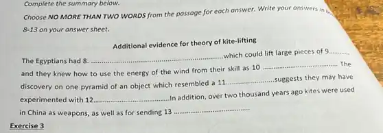 Complete the summary below.
Choose NO MORE THAN TWO WORDS from the passage for each answer.Write your answers in be
8-13 on your answer sheet.
Additional evidence for theory of kite-lifting
The Egyptians had 8.
__
which could lift large pieces of 9 __
and they knew how to use the energy of the wind from their skill as 10
__ The
discovery on one pyramid of an object which resembled a 11
__ suggests they may have
experimented with 12 __
In addition, over two thousand years ago kites were used
in China as weapons as well as for sending 13
__
Exercise 3