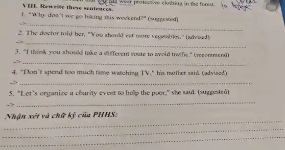 consed that jourists wear protective clothing in the forest.
VIII. Rewrite these sentences.
1. "Why don't we go hiking this weekend?"(suggested)
__
.
2. The doctor told her, "You should eat more vegetables."(advised)
-> .............. __
.................
3. "I think you should take a different route to avoid traffic."(recommend)
-> ...................... __
..........
4. "Don't spend too much time watching TV ." his mother said (advised)
 .......................	................... __
5. "Let's organize a charity event to help the poor,"she said (suggested)
__
Nhận xét và chữ ký của PHHS:
__