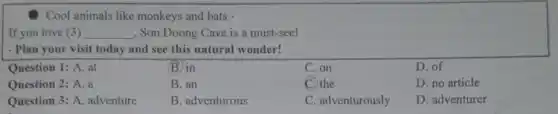 Cool animals like monkeys and bats.
If you love (3) __ , Sơn Đoong Cave is a must-see!
- Plan your visit today and see this natural wonder!
Question 1: A. at
(B) in
C. on
D. of
Question 2: A. a
B. an
C. the
D. no article
Question 3: A. adventure
B. adventurous
C. adventurously
D. adventurer