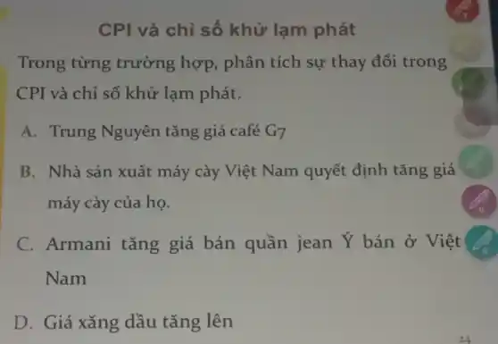 CPI và chỉ số khử lạm phát
Trong từng trường hợp,phân tích sự thay đổi trong
CPI và chỉ số khử lạm phát.
A. Trung Nguyên tǎng giá café G_(7)
B. Nhà sản xuất máy cày Việt Nam quyết định tǎng giá
máy cày của họ.
C. Armani tǎng giá bán quần jean Y bán ở Việt
Nam
D. Giá xǎng dầu tǎng lên