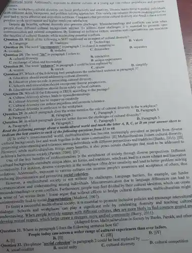 (crance.
ficultural world. Additionally.exposure to diverse cultures at a young age can reduce prejudices and promote
In the workplace cultural diversity can boost productivity and creativity.Diverse teams bring together individuals
with different skills, viewpoints, and problem -solving approaches This variety can enhance decision -making processes
positive work environmen and higher employee satisfaction. innovative solutions Companies that prioritize cultural diversity also tend to have a more
Despite its benefits, cultural diversity also presents challenges Misunderstandings and conflicts can arise when
people from different cultural backgrounds interact To address these challenges,it is essential to promote open
communication and cultural competence. By fostering an inclusive culture, societies and organizations can maximize
the benefits of cultural diversity while minimizing potential conflicts.
Question 23. Which of the following is NOT mentioned I as an aspect of cultural diversity?
A. Language
B. Traditions
Question 24. The word "encompasses" in paragraph I is closest in meaning to: C. Technology
D. Values
A. excludes
B. includes
C. diminishes
D. separates
Question 25. The word "its" in paragraph 5 refers to:
A. cultural diversity
C. exchange of ideas and knowledge
B. interaction
Question 26. The word "enhance" in paragraph 2 could be best replaced by:
D. unique experiences
A. worsen
B. enrich
C. ignore
Question 27. Which of the following best paraphrases the underlined sentence in paragraph 3?
D. simplify
A. Education should avoid addressing cultural diversity.
B. Education plays no role in promoting cultural diversity.
C. Schools and universities should incorporate diverse perspectives.
D. Educational institutions should focus solely on local cultures.
Question 28. Which of the following is TRUE according to the passage?
A. Cultural diversity always leads to misunderstandings.
B. Cultural diversity has no impact on creativity.
C. Cultural diversity can reduce prejudices and promote tolerance.
D. Cultural diversity is irrelevant in the workplace.
Question 29. In which paragraph does the writer mention the role of cultural diversity in the workplace?
A. Paragraph 1
B. Paragraph 2
C. Paragraph 3
Question 30. In which paragraph does the writer discuss the challenges of cultural diversity?
B. Paragraph 2	C. Paragraph 3
D Paragraph 4
A. Paragraph 1
D. Paragraph 5
Read the following passage about a multicultural world and mark the letter A,B, C, or D on your answer sheet to
indicate the best answer to each of the following questions from 31 to 40.
[In today 's interconnected world,multiculturalism has become increasingly prevalent as people from diverse
cultural backgrounds live and work together in the same communities. [II Multiculturalism fosters cultural diversity,
promoting understandi ng and tolerance among individuals with different perspectives and traditions (Banks, 2015). [III
How ever,while multiculturalism brings many benefits, it also poses certain challenges that need to be addressed to
achieve a harmonious society (Parekh, 2000). [IV]
One of the key benefits of multiculturalism is the enrichment of society through diverse perspectives. Different
cultural backgrounds contribute unique ideas, art forms, and traditions which can lead to a more vibrant and innovative
community. For instance diverse viewpoints in the workplace often drive creativity and lead to better problem-solving
solutions. Additionally.exposure to various cultures can increase people's awareness and acceptance of others, thus
reducing discrimination and promoting social cohesion.
However, a multicultural I society is not without its challenges. Language barriers, for example,can hinder
communication and understanding among individuals Miscommunication due to language differences can lead to
misunderstandings or even conflicts Furthermore, people may feel divided by their cultural identities, which can create
a sense of "us versus them." Some argue that without efforts to bridge cultural differences,multiculturalism might
unintentionally lead to social fragmentation (Modood, 2007).
To foster a successful multicultural society , it is essential to promote inclusive policies and encourage intercultural
dialogue. Schools and workplaces can play a significant role by celebrating diversity and teaching cultural
understanding. When people actively engage with different cultures.they are more likely to find common ground ang
develop mutual respect.which helps create a stronger, more unified community (Berry, 2011).
(Adapted from Multiculturalism in Society by Banks, Parekh and other
Question 31. Where in paragraph I does the following sentence best fit?
People today can access a wider range of cultural experiences than ever before.
C. [III]
B. [II]
Question 32. The phrase "social cohesion" in paragraph 2 could be best replaced by
__
D. [IV]
B. social unity
C. cultural diversity
D. cultural competition