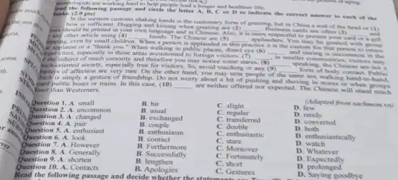 crontologists are working hard to help people lead a longer and healthier life.
following passage and circle the letter A, B, C or D to indicate the correct answer to each of the lanks. (2.0 pts)
In the western customs shaking hands is the customary form of greeting but in China a nod of the head or (1) __ bow is sufficient. Hugging and kissing when greeting are (2)
ours should be printed in your own language and in Chinese. Also, it
__ Business cards are often 3
__ and any other article using (4)	is more pectful to present
card or a gift
MEND
e the subject of much curiosity and therefore you may notice some stares.
__ in
smaller communities, visitors may
apping, even by small children
__ hands.The Chinese are (5)
__ applauders.You may be greeted with When a person is applauded in this
practice it is the custom for that person to return We applause or a "thank you." When walking in public places, direct eye (6)
Airger cities, especially in those areas accustomed to foreign visitors. (7)
__ and staring is uncommon in the
spe isplays of affection are very rare. On the other
hand.
may note people of the
me sex walking hand-in hand,
such-oriented society, especially true for visitors. So, avoid touching or any (9) __ speaking, the Chinese are not a
__ form of body contact. Public
She pard public buses or trains. In this case.(10) __
are neither offered nor expected. The Chinese will stand
simply a gesture of friendship. Do not worry about a bit of pushing and shoving in stores or when groups
loser than Westerners.
INHAND
Question 2. A. uncommon
Question 1. A. small
Question 4. A. pair
Question 3. A. changed
Question 5. A. enthusiast
Question 7.A However
Question 6. A. look
Question 8. A. Generally
Question 9. A. shorten
Question 10. A. Contacts
Read the following passage and decide whether the C. Gestures
B. bit
B. usual
B. exchanged
B
B. enthusiasm
B. contact
B Furthermore
B. Successfully
B lengthen
B. Apologies
C. slight
C regular
C. transferred
C. double
C. enthusiastic
C. stare
C Moreover
C. Fortunately
C short
C. Gestures
(Adapted from sachment.vn)
D few
D. rarely
D. converted
D both
D. enthusiastically
D watch
D Whatever
D . Expectedly
D. proforted
D. Saying goodbye