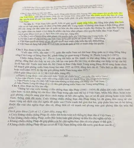 c.Sự kiện đọc Tuyên ngôn Độc lập đã khẳng định sự thành công hoàn toàn của cách công
d. Trong cách mang thang Tâm, sự chuẩn bị lâu dài và chu đào quyết định đến thành công.
Câu 2. Doc doan tu liệu sau đây: Nam 2014, Trung Quốc dùng giân khoan Hải Dương 981 xâm phạm chú quyền biển đảo
của Việt Nam, nhân dân cả nước cùng các lực lượng chức nǎng phối hợp đấu tranh quyết liệt, báo vệ vùng
đặc quyền kinh tế của Việt Nam, buộc Trung Quốc phải rút giản khoan khỏi vùng đặc quyền kinh tế của
Việt Nam
Tư liệu 2: "Việt Nam kiên quyết, kiên trì giải quyết tranh chấp biển, đảo bằng biện pháp hòa bình
trên cơ sở luật pháp quốc tế (đưa công hàm phản đối Trung Quốc về đường chín đoạn ở Biên Đông, phản
đối xây dựng các đào nhân tạo và quân sự hóa các đào nhân tạo ở quần đảo Hoàng Sa.quần đảo Trường
Sa, ngǎn chận các hành vi lợi dụng ấn phẩm vǎn hóa xâm phạm chủ quyền biển đảo Việt Nam".
(Sách giáo khoa Lịch sử 12, bộ Chân trời sáng tạo, trang 60).
a.Tư liệu 1 nói về hành động xâm phạm chủ quyền quốc gia Việt Nam của Trung Quốc. [D
b.Tư liệu 2 nói về chủ trương của Việt Nam trong giải quyết các tranh chấp ý Biển Đông.
c.Việt Nam quyết sử dụng vũ lực để giải quyết mọi tranh chấp biển đảo trên Biển Đông.
d. Việt Nam sử dụng luật pháp để khởi kiện ra tòa án quốc tế khi có tranh chấp chủ quyển.
Câu 3. Đọc đoạn tư liệu sau đây:
"Cuối nǎm 1974, đầu nǎm 1975, quân dân miền Nam mở đợt hoạt động quân sự ở vùng Đồng bằng
sông Cửu Long và Đông Nam Bộ, giành thǎng lợi quan trọng ở Đường 14 Phước Long (6-1-1975)
Chiến thẳng Đường 14'. Phước Long thể hiện sự lớn mạnh và khả nǎng thắng lợi của quân Giải
phóng, đồng thời cho thấy sự suy yếu,bất lực của quân đội Sài Gòn và khả nǎng can thiệp trờ lại của Mỹ
là rất hạn chế. Trước tình hình đó, Bộ Chính trị Ban Chấp hành Trung ương Đảng đã bổ sung, hoàn chinh
kế hoạch giải phóng miền Nam trong hai nǎm 1975 và 1976, đồng thời chi rõ: "Nếu thời cơ đến vào đầu
hoặc cuối nǎm 1975 thì lập tức giải phóng miền Nam trong nǎm 1975."
(Sách giáo khoa Lịch sử 12, bộ Cánh diêu, trang 49).
a.Phước Long được xem như một trận "trinh sát chiến lược" của quân dân miền Nam()
b.Sau trận Phước Long, cuộc tiến công chiến lược trở thành lông tiền công chiến lược
c.Trận Phước Long cho thấy Mỹ hoàn toàn không có khả nǎng can thiệp vào Việt Nam. Đ
d.Trận Phước Long đã củng cố quyết tâm giải phóng miền Nam của Trung ương Đảng. ()
Câu 4. Đọc đoạn tư liệu sau đây:
"Thắng lợi của cuộc kháng chiến chống thực dân Pháp (1945-1954) đã chấm dứt cuộc chiến tranh
xâm lược và ách thống trị của thực dân Pháp trong gần một thể kỷ ở Việt Nam. Miền Bắc được hoàn toàn
giải phóng, chuyển sang giai đoạn cách mạng xã hội chủ nghĩa,tạo cơ sở đê giải phóng hoàn toàn miền
Nam, thống nhất đất nước. Cuộc kháng chiến chống thực dân Pháp thẳng lợi đã giáng đòn nặng nế vào
tham vọng nô dịch của chủ nghĩa đế quốc sau Chiến tranh thế giới thứ hai.,góp phần làm tan rã hệ thống
thuộc địa của chủ nghĩa thực dân cũ , đồng thời cổ vũ mạnh mẽ phong trào giải phóng dân tộc trên thế
giới."
(Sách giáo khoa Lịch sử 12, Cánh diều.trang 40.)
a. Cuộc kháng chiến chống Pháp đã chấm dứt hoàn toàn ách thống trị thực dân ở Việt Nam.
b.Sau kháng chiến chống Pháp, miền Bắc hoàn toàn giải phóng và tiên lên chủ nghĩa xã hội.
c.Kháng chiến chống Pháp đã góp phần-xóa bỏ chủ nghĩa thực dân cũ trên phạm vi thế giới.
d.Kháng chiến chống Pháp đã tạo cơ sở đề Việt Nam thống nhất đất nước giai đoạn sau đó: